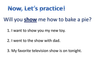 Will you show me how to bake a pie?
 1. I want to show you my new toy.

 2. I went to the show with dad.

 3. My favorite television show is on tonight.
 