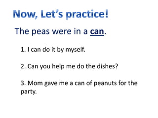 The peas were in a can.
 1. I can do it by myself.

 2. Can you help me do the dishes?

 3. Mom gave me a can of peanuts for the
 party.
 