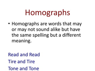 Homographs
• Homographs are words that may
  or may not sound alike but have
  the same spelling but a different
  meaning.

Read and Read
Tire and Tire
Tone and Tone
 