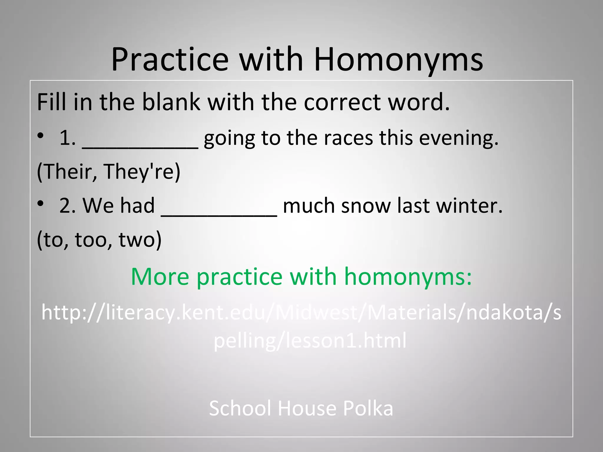 Practice with Homonyms
Fill in the blank with the correct word.
• 1. __________ going to the races this evening.
(Their, They're)
• 2. We had __________ much snow last winter.
(to, too, two)
         More practice with homonyms:
http://literacy.kent.edu/Midwest/Materials/ndakota/s
                   pelling/lesson1.html

                 School House Polka
 