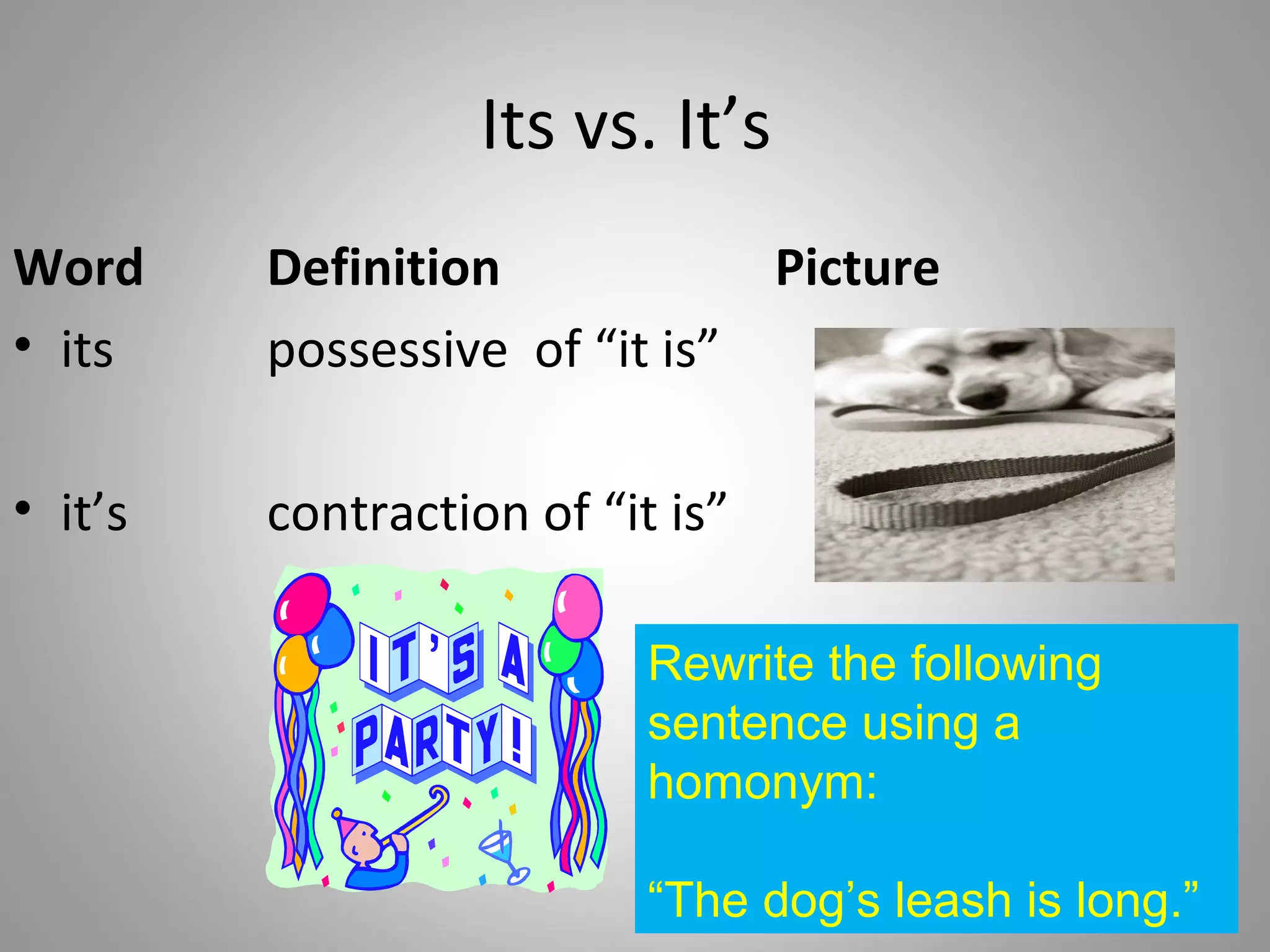 Its vs. It’s
Word     Definition            Picture
• its    possessive of “it is”

• it’s   contraction of “it is”

                           Rewrite the following
                           sentence using a
                           homonym:

                           “The dog’s leash is long.”
 