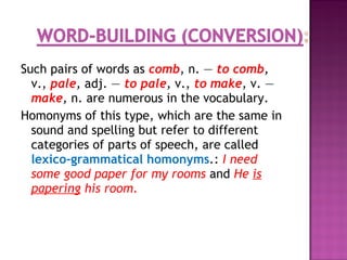 Such pairs of words as comb, n. — to comb,
v., pale, adj. — to pale, v., to make, v. —
make, n. are numerous in the vocabulary.
Homonyms of this type, which are the same in
sound and spelling but refer to different
categories of parts of speech, are called
lexico-grammatical homonyms.: I need
some good paper for my rooms and He is
papering his room.
 