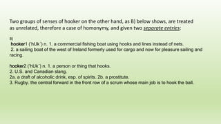 Two groups of senses of hooker on the other hand, as B) below shows, are treated
as unrelated, therefore a case of homonymy, and given two separate entries:
B)
hooker1 (’hUk´) n. 1. a commercial fishing boat using hooks and lines instead of nets.
2. a sailing boat of the west of Ireland formerly used for cargo and now for pleasure sailing and
racing.
hooker2 (’hUk´) n. 1. a person or thing that hooks.
2. U.S. and Canadian slang.
2a. a draft of alcoholic drink, esp. of spirits. 2b. a prostitute.
3. Rugby. the central forward in the front row of a scrum whose main job is to hook the ball.
 