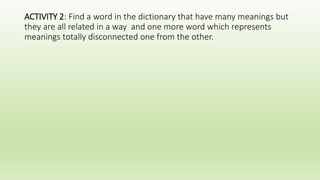 ACTIVITY 2: Find a word in the dictionary that have many meanings but
they are all related in a way and one more word which represents
meanings totally disconnected one from the other.
 