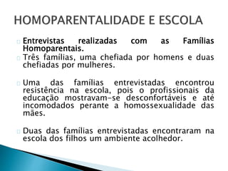 Entrevistas realizadas com as Famílias
Homoparentais.
Três famílias, uma chefiada por homens e duas
chefiadas por mulheres.
Uma das famílias entrevistadas encontrou
resistência na escola, pois o profissionais da
educação mostravam-se desconfortáveis e até
incomodados perante a homossexualidade das
mães.
Duas das famílias entrevistadas encontraram na
escola dos filhos um ambiente acolhedor.
 