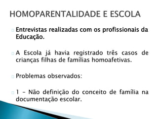 Entrevistas realizadas com os profissionais da
Educação.
A Escola já havia registrado três casos de
crianças filhas de famílias homoafetivas.
Problemas observados:
1 – Não definição do conceito de família na
documentação escolar.
 