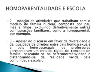 2 - Adoção de atividades que trabalham com o
modelo de família nuclear, composta por pai,
mãe e filhos, excluindo definitivamente outras
configurações familiares, como a homoparental,
por exemplo.
3 - Apesar do discurso em favor da diversidade e
da igualdade de direitos entre pais homossexuais
e pais heterossexuais, os professores
apresentaram um modelo rígido do conceito de
família, baseando-se na heteronormatividade e
distanciando-se da realidade vivida pela
comunidade escolar.
 