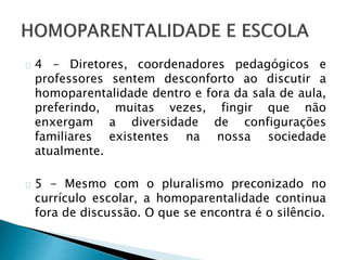4 - Diretores, coordenadores pedagógicos e
professores sentem desconforto ao discutir a
homoparentalidade dentro e fora da sala de aula,
preferindo, muitas vezes, fingir que não
enxergam a diversidade de configurações
familiares existentes na nossa sociedade
atualmente.
5 - Mesmo com o pluralismo preconizado no
currículo escolar, a homoparentalidade continua
fora de discussão. O que se encontra é o silêncio.
 
