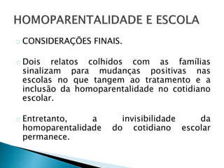CONSIDERAÇÕES FINAIS.
Dois relatos colhidos com as famílias
sinalizam para mudanças positivas nas
escolas no que tangem ao tratamento e a
inclusão da homoparentalidade no cotidiano
escolar.
Entretanto, a invisibilidade da
homoparentalidade do cotidiano escolar
permanece.
 
