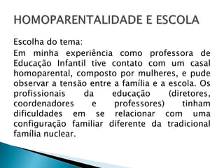 Escolha do tema:
Em minha experiência como professora de
Educação Infantil tive contato com um casal
homoparental, composto por mulheres, e pude
observar a tensão entre a família e a escola. Os
profissionais da educação (diretores,
coordenadores e professores) tinham
dificuldades em se relacionar com uma
configuração familiar diferente da tradicional
família nuclear.
 