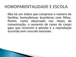 Não há um índice que comprove o número de
famílias homoafetivas brasileiras com filhos.
Porém, como observado nos meios de
comunicação, o aumento de casos de casais
gays que recorrem à adoção e a reprodução
assistida tem crescido bastante.
 