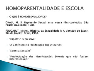 O QUE É HOMOSSEXUALIDADE?
CHAUÍ, M. S. Repressão Sexual essa nossa (des)conhecida. São
Paulo: Brasiliense, 1985.
FOUCAULT, Michel. História da Sexualidade I: A Vontade de Saber.
Rio de Janeiro: Graal, 1988.
“Hipótese Repressiva”
“A Confissão e a Proliferação dos Discursos”
“Scientia Sexualis”
“Patologização das Manifestações Sexuais que não fossem
heterossexuais.”
 