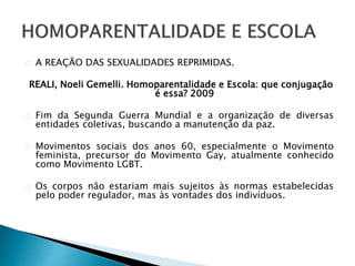 A REAÇÃO DAS SEXUALIDADES REPRIMIDAS.
REALI, Noeli Gemelli. Homoparentalidade e Escola: que conjugação
é essa? 2009
Fim da Segunda Guerra Mundial e a organização de diversas
entidades coletivas, buscando a manutenção da paz.
Movimentos sociais dos anos 60, especialmente o Movimento
feminista, precursor do Movimento Gay, atualmente conhecido
como Movimento LGBT.
Os corpos não estariam mais sujeitos às normas estabelecidas
pelo poder regulador, mas às vontades dos indivíduos.
 