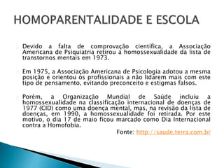 Devido a falta de comprovação científica, a Associação
Americana de Psiquiatria retirou a homossexualidade da lista de
transtornos mentais em 1973.
Em 1975, a Associação Americana de Psicologia adotou a mesma
posição e orientou os profissionais a não lidarem mais com este
tipo de pensamento, evitando preconceito e estigmas falsos.
Porém, a Organização Mundial de Saúde incluiu a
homossexualidade na classificação internacional de doenças de
1977 (CID) como uma doença mental, mas, na revisão da lista de
doenças, em 1990, a homossexualidade foi retirada. Por este
motivo, o dia 17 de maio ficou marcado como Dia Internacional
contra a Homofobia.
Fonte: http://saude.terra.com.br
 