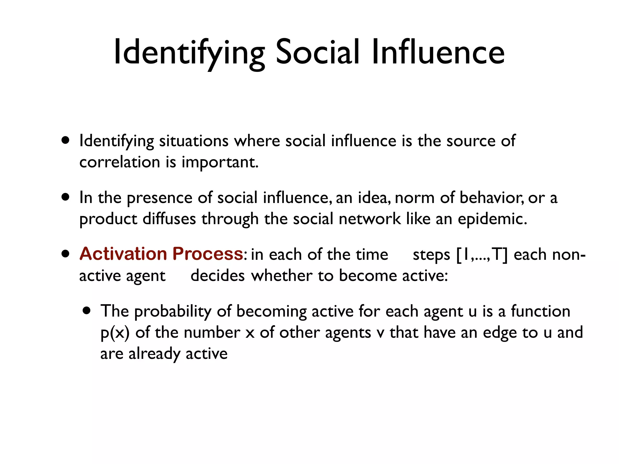 Identifying Social Inﬂuence
• Identifying situations where social inﬂuence is the source of
correlation is important.
• In the presence of social inﬂuence, an idea, norm of behavior, or a
product diffuses through the social network like an epidemic.
• Activation Process: in each of the time steps [1,...,T] each non-
active agent decides whether to become active:
• The probability of becoming active for each agent u is a function
p(x) of the number x of other agents v that have an edge to u and
are already active
 