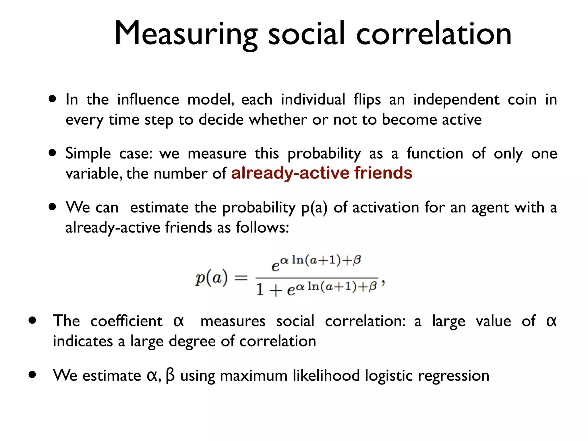Measuring social correlation
• In the inﬂuence model, each individual ﬂips an independent coin in
every time step to decide whether or not to become active
• Simple case: we measure this probability as a function of only one
variable, the number of already-active friends
• We can estimate the probability p(a) of activation for an agent with a
already-active friends as follows:
• The coefﬁcient α measures social correlation: a large value of α
indicates a large degree of correlation
• We estimate α, β using maximum likelihood logistic regression
 