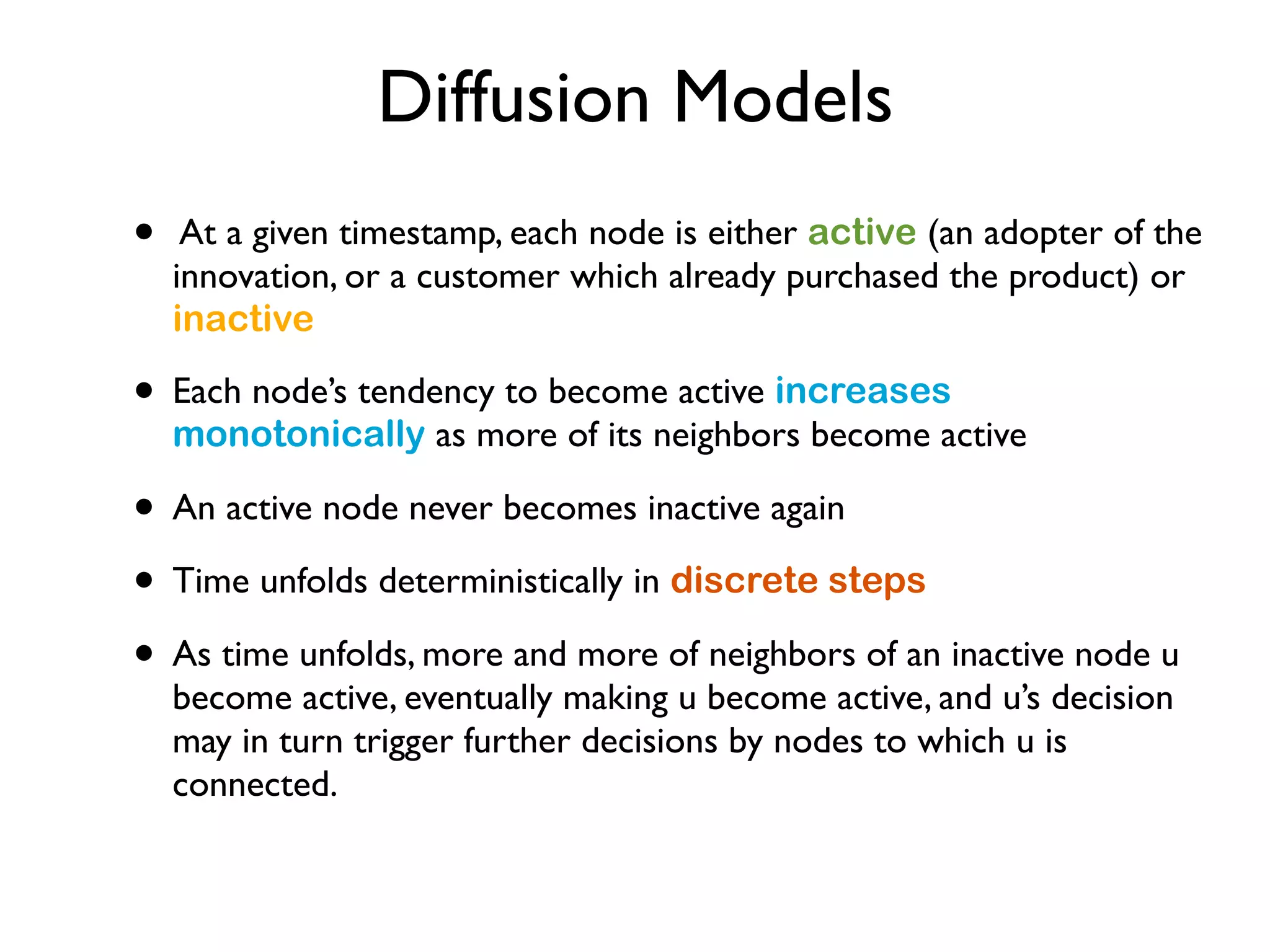 Diffusion Models
• At a given timestamp, each node is either active (an adopter of the
innovation, or a customer which already purchased the product) or
inactive
• Each node’s tendency to become active increases
monotonically as more of its neighbors become active
• An active node never becomes inactive again
• Time unfolds deterministically in discrete steps
• As time unfolds, more and more of neighbors of an inactive node u
become active, eventually making u become active, and u’s decision
may in turn trigger further decisions by nodes to which u is
connected.
 