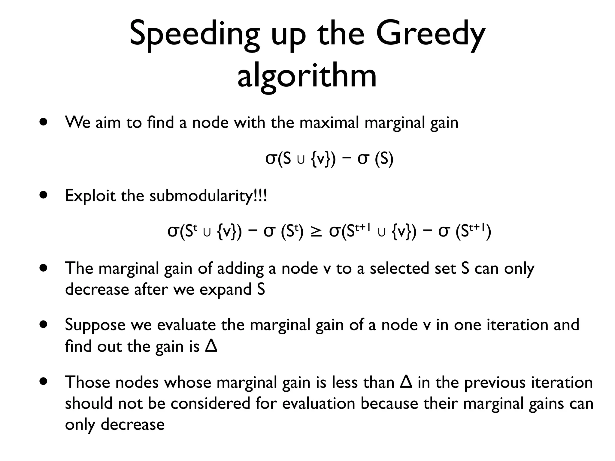 Speeding up the Greedy
algorithm
• We aim to ﬁnd a node with the maximal marginal gain
σ(S ∪ {v}) − σ (S)
• Exploit the submodularity!!!
σ(St ∪ {v}) − σ (St) ≥ σ(St+1 ∪ {v}) − σ (St+1)
• The marginal gain of adding a node v to a selected set S can only
decrease after we expand S
• Suppose we evaluate the marginal gain of a node v in one iteration and
ﬁnd out the gain is ∆
• Those nodes whose marginal gain is less than ∆ in the previous iteration
should not be considered for evaluation because their marginal gains can
only decrease
 
