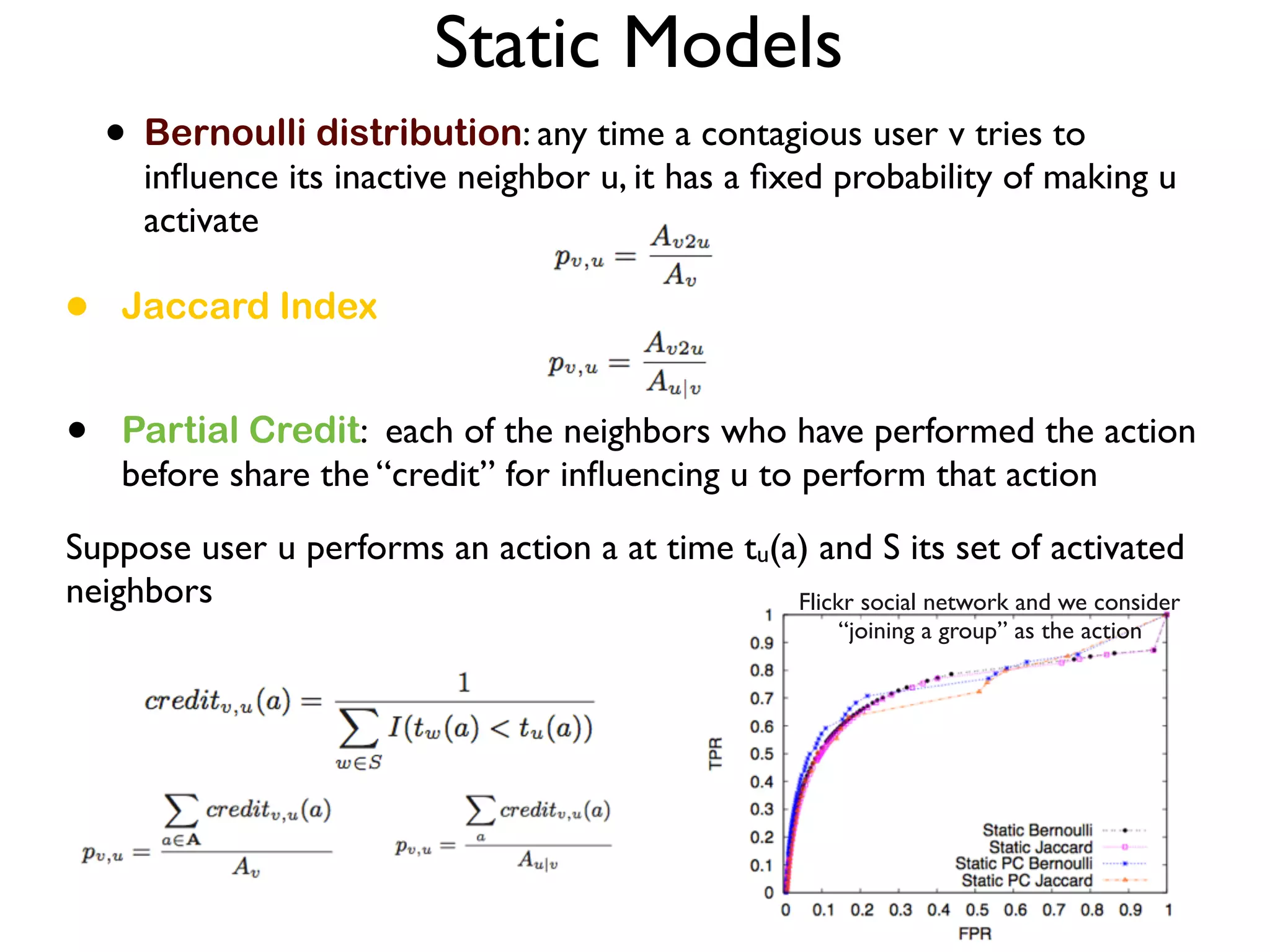 • Jaccard Index
Static Models
• Bernoulli distribution: any time a contagious user v tries to
inﬂuence its inactive neighbor u, it has a ﬁxed probability of making u
activate
• Partial Credit: each of the neighbors who have performed the action
before share the “credit” for inﬂuencing u to perform that action
Suppose user u performs an action a at time tu(a) and S its set of activated
neighbors Flickr social network and we consider
“joining a group” as the action
 