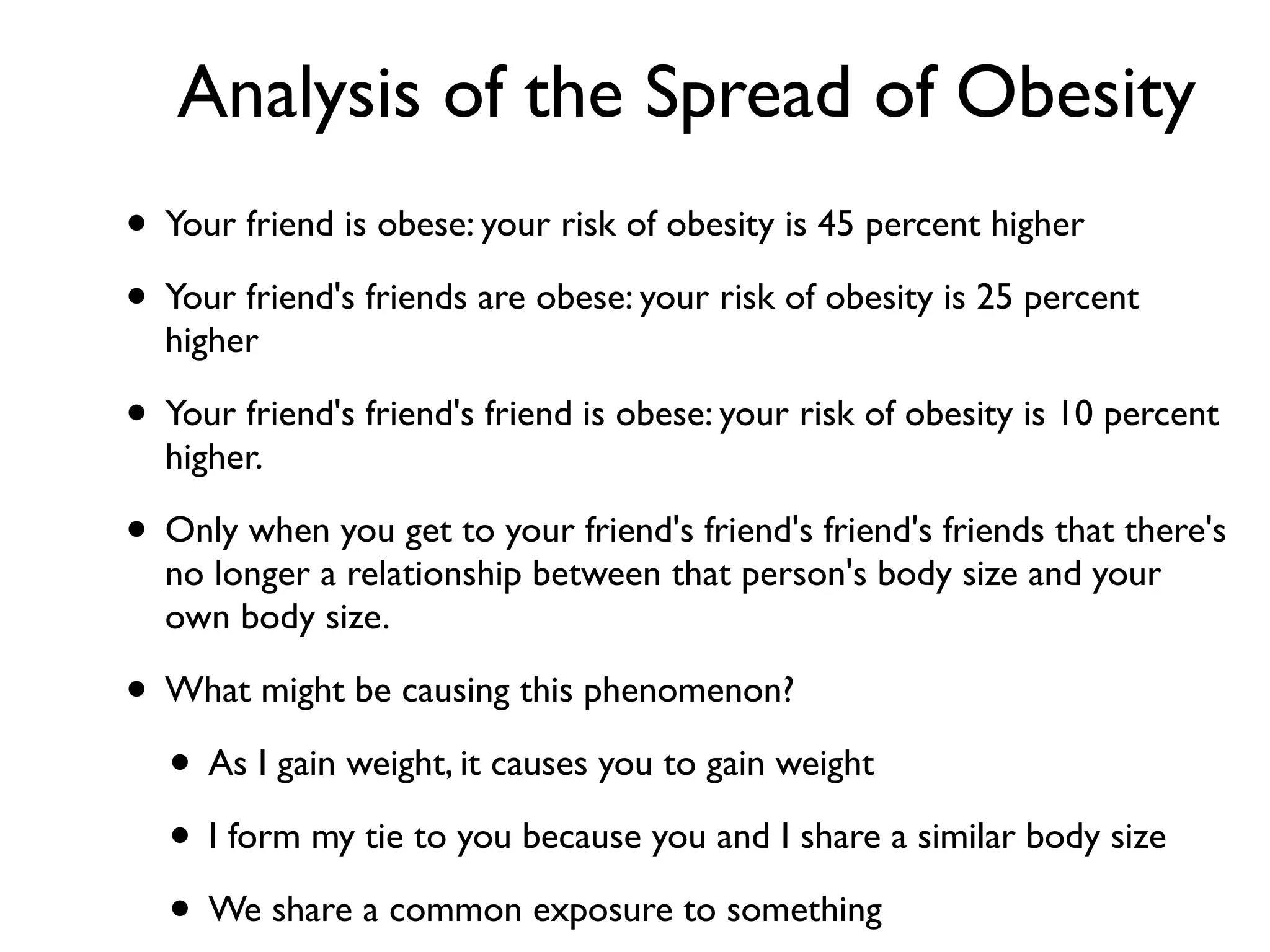 Analysis of the Spread of Obesity
• Your friend is obese: your risk of obesity is 45 percent higher
• Your friend's friends are obese: your risk of obesity is 25 percent
higher
• Your friend's friend's friend is obese: your risk of obesity is 10 percent
higher.
• Only when you get to your friend's friend's friend's friends that there's
no longer a relationship between that person's body size and your
own body size.
• What might be causing this phenomenon?
• As I gain weight, it causes you to gain weight
• I form my tie to you because you and I share a similar body size
• We share a common exposure to something
 