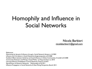 Homophily and Inﬂuence in
Social Networks
Nicola Barbieri
nicolabarbieri1@gmail.com
References:
Maximizing the Spread of Inﬂuence through a Social Network, Kempe et Al 2003
Inﬂuence and Correlation in Social Networks,Anagnostopoulos et Al 2008
Feedback Effects between Similarity and Social Inﬂuence in Online Communities, Crandall et Al 2008
Community Detection and Mining in Social Media, Lei Tang and Huan Liu 2010
Learning Inﬂuence Probabilities In Social Networks, Goyal et al 2010
Sparsiﬁcation of Inﬂuence Networks, Mathioudakis et Al 2011
Inﬂuence Propagation in Social Networks:A Data Mining Perspective, Bonchi 2011
 