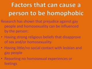 Research has shown that prejudice against gay 
people and homosexuality can be influenced 
by the person: 
• Having strong religious beliefs that disapprove 
of sex and/or homosexuality 
• Having little/no social contact with lesbian and 
gay people 
• Reporting no homosexual experiences or 
feelings 
 