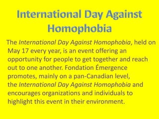 The International Day Against Homophobia, held on 
May 17 every year, is an event offering an 
opportunity for people to get together and reach 
out to one another. Fondation Émergence 
promotes, mainly on a pan-Canadian level, 
the International Day Against Homophobia and 
encourages organizations and individuals to 
highlight this event in their environment. 
 