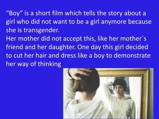 “Boy” is a short film which tells the story about a 
girl who did not want to be a girl anymore because 
she is transgender. 
Her mother did not accept this, like her mother´s 
friend and her daughter. One day this girl decided 
to cut her hair and dress like a boy to demonstrate 
her way of thinking 
 