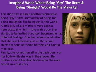 This short film is about another world were 
being “gay” is the normal way of being and 
being straight its like being gay in this world. 
A little girl, whose mothers were against 
heterosexuality , fell in love with a boy. She 
started to be bullied at school, because she had 
different feelings. One day, when she admitted 
that she was heterosexual, all the school 
started to send her some horrible and painful 
messages. 
Finally, she locked herself in the bathroom, cut 
her body while she was in the shower. Her 
mothers found her dead body under the water. 
Based on a real story. 
 