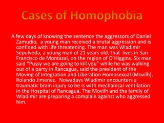 A few days of knowing the sentence the aggressors of Daniel 
Zamudio, a young man received a brutal aggression and is 
confined with life threatening. The man was Wladimir 
Sepulveda, a young man of 21 years old, that lives in San 
Francisco de Montazal, on the region of O´Higgins. Six man 
said “Pussy we are going to kill you” while he was walking 
out of a party in Rancagua, said the president of the 
Moving of Integration and Liberation Homosexual (Movilh), 
Rolando Jimenez. Nowadays Wladimir encounters a 
traumatic brain injury so he is with mechanical ventilation 
in the Hospital of Rancagua. The Movilh and the family of 
Wladimir are preparing a complain against who aggressed 
him. 
 