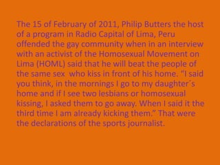 The 15 of February of 2011, Philip Butters the host 
of a program in Radio Capital of Lima, Peru 
offended the gay community when in an interview 
with an activist of the Homosexual Movement on 
Lima (HOML) said that he will beat the people of 
the same sex who kiss in front of his home. “I said 
you think, in the mornings I go to my daughter´s 
home and if I see two lesbians or homosexual 
kissing, I asked them to go away. When I said it the 
third time I am already kicking them.” That were 
the declarations of the sports journalist. 
 