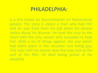 PHILADELPHIA: 
is a film based on discrimination on homosexual 
people. The story is about a man who had HIV 
and he was fired from his job when his bosses 
notice about his disease. He took the case to the 
court with the only lawyer who accepted to help 
him. With a lot of things against, the one which 
had taken place in the situation was being gay. 
This man with his lawyer won the case and at the 
end of the film, he died being proud of his 
sexuality. 
 