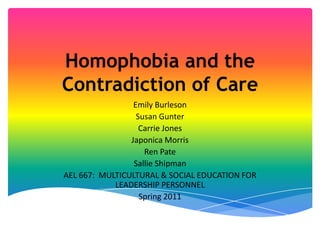 Homophobia and the Contradiction of Care Emily Burleson Susan Gunter Carrie Jones Japonica Morris Ren Pate Sallie Shipman AEL 667:  MULTICULTURAL & SOCIAL EDUCATION FOR LEADERSHIP PERSONNEL Spring 2011 