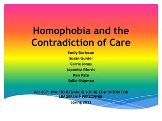 Homophobia and the Contradiction of Care Emily Burleson Susan Gunter Carrie Jones Japonica Morris Ren Pate Sallie Shipman AEL 667:  MULTICULTURAL & SOCIAL EDUCATION FOR LEADERSHIP PERSONNEL Spring 2011 