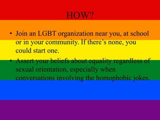 HOW? 
• Join an LGBT organization near you, at school 
or in your community. If there’s none, you 
could start one. 
• Assert your beliefs about equality regardless of 
sexual orientation, especially when 
conversations involving the homophobic jokes. 
 