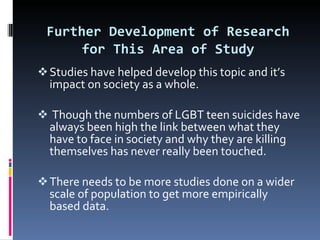 Further Development of Research   for This Area of Study Studies have helped develop this topic and it’s impact on society as a whole. Though the numbers of LGBT teen suicides have always been high the link between what they have to face in society and why they are killing themselves has never really been touched. There needs to be more studies done on a wider scale of population to get more empirically based data.  