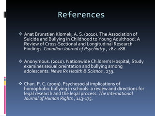 References Anat Brunstien Klomek, A. S. (2010). The Association of Suicide and Bullying in Childhood to Young Adulthood: A Review of Cross-Sectional and Longitudinal Research Findings.  Canadian Journal of Psychiatry  , 282-288. Anonymous. (2010). Nationwide Children's Hospital; Study examines sexual oreintation and bullying among adolescents.  News Rx Health & Science  , 239. Chan, P. C. (2009). Psychosocial implications of homophobic bullying in schools: a review and directions for legal research and the legal process.  The International Journal of Human Rights  , 143-175. 