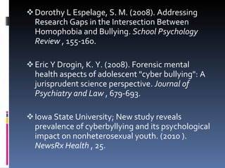 Dorothy L Espelage, S. M. (2008). Addressing Research Gaps in the Intersection Between Homophobia and Bullying.  School Psychology Review  , 155-160. Eric Y Drogin, K. Y. (2008). Forensic mental health aspects of adolescent "cyber bullying": A jurisprudent science perspective.  Journal of Psychiatry and Law  , 679-693. Iowa State University; New study reveals prevalence of cyberbyllying and its psychological impact on nonheterosexual youth. (2010 ).  NewsRx Health  , 25. 