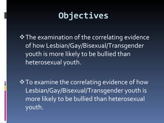 Objectives   The examination of the correlating evidence of how Lesbian/Gay/Bisexual/Transgender youth is more likely to be bullied than heterosexual youth. To examine the correlating evidence of how Lesbian/Gay/Bisexual/Transgender youth is more likely to be bullied than heterosexual youth.  