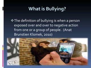 What is Bullying?  The definition of bullying is when a person exposed over and over to negative action from one or a group of people.  (Anat Brunstien Klomek, 2010)  