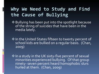 Why We Need to Study and Find the Cause of Bullying Bullying has been put into the spotlight because of the string of suicides that have been in the media lately. In the United States fifteen to twenty percent of school kids are bullied on a regular basis.  (Chan, 2009)  In a study in the UK sixty-five percent of sexual minorities experienced bullying.  Of that group ninety- seven percent heard homophobic slurs hurled at them.  (Chan, 2009) 