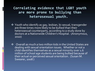 Correlating evidence that LGBT youth are more prone to bullying than heterosexual youth.   Youth who identify as gay, lesbian, bi-sexual, transgender are three times more likely to be bullied than their heterosexual counterparts, according to a study done by doctors at a Nationwide Children’s Hospital.  (Anonymous, 2010)     Overall as much a two million kids in the United States are dealing with sexual orientation issues.  Whether or not a child identifies themselves as a sexual minority over 1.6 million of school age students are being bullied because of their actual or perceived sexual orientation.  (Susan M. Swearer, 2008 ) 