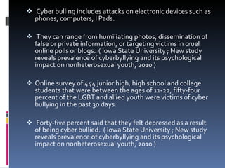   Cyber bulling includes attacks on electronic devices such as phones, computers, I Pads.  They can range from humiliating photos, dissemination of false or private information, or targeting victims in cruel online polls or blogs.  ( Iowa State University ; New study reveals prevalence of cyberbyllying and its psychological impact on nonheterosexual youth, 2010 )  Online survey of 444 junior high, high school and college students that were between the ages of 11-22, fifty-four percent of the LGBT and allied youth were victims of cyber bullying in the past 30 days.   Forty-five percent said that they felt depressed as a result of being cyber bullied.  ( Iowa State University ; New study reveals prevalence of cyberbyllying and its psychological impact on nonheterosexual youth, 2010 )   