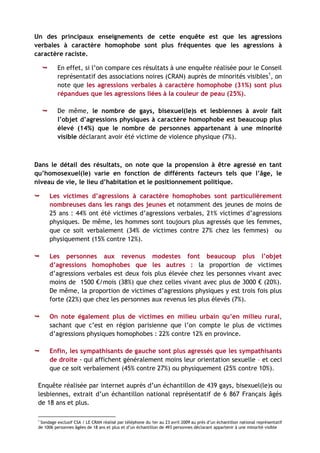 Un des principaux enseignements de cette enquête est que les agressions
verbales à caractère homophobe sont plus fréquentes que les agressions à
caractère raciste.

          En effet, si l’on compare ces résultats à une enquête réalisée pour le Conseil
           représentatif des associations noires (CRAN) auprès de minorités visibles1, on
           note que les agressions verbales à caractère homophobe (31%) sont plus
           répandues que les agressions liées à la couleur de peau (25%).

          De même, le nombre de gays, bisexuel(le)s et lesbiennes à avoir fait
           l’objet d’agressions physiques à caractère homophobe est beaucoup plus
           élevé (14%) que le nombre de personnes appartenant à une minorité
           visible déclarant avoir été victime de violence physique (7%).



Dans le détail des résultats, on note que la propension à être agressé en tant
qu’homosexuel(le) varie en fonction de différents facteurs tels que l’âge, le
niveau de vie, le lieu d’habitation et le positionnement politique.

        Les victimes d’agressions à caractère homophobes sont particulièrement
         nombreuses dans les rangs des jeunes et notamment des jeunes de moins de
         25 ans : 44% ont été victimes d’agressions verbales, 21% victimes d’agressions
         physiques. De même, les hommes sont toujours plus agressés que les femmes,
         que ce soit verbalement (34% de victimes contre 27% chez les femmes) ou
         physiquement (15% contre 12%).

        Les personnes aux revenus modestes font beaucoup plus l’objet
         d’agressions homophobes que les autres : la proportion de victimes
         d’agressions verbales est deux fois plus élevée chez les personnes vivant avec
         moins de 1500 €/mois (38%) que chez celles vivant avec plus de 3000 € (20%).
         De même, la proportion de victimes d’agressions physiques y est trois fois plus
         forte (22%) que chez les personnes aux revenus les plus élevés (7%).

        On note également plus de victimes en milieu urbain qu’en milieu rural,
         sachant que c’est en région parisienne que l’on compte le plus de victimes
         d’agressions physiques homophobes : 22% contre 12% en province.

        Enfin, les sympathisants de gauche sont plus agressés que les sympathisants
         de droite - qui affichent généralement moins leur orientation sexuelle – et ceci
         que ce soit verbalement (45% contre 27%) ou physiquement (25% contre 10%).

 Enquête réalisée par internet auprès d’un échantillon de 439 gays, bisexuel(le)s ou
 lesbiennes, extrait d’un échantillon national représentatif de 6 867 Français âgés
 de 18 ans et plus.

 1
  Sondage exclusif CSA / LE CRAN réalisé par téléphone du 1er au 23 avril 2009 au près d’un échantillon national représentatif
 de 1006 personnes âgées de 18 ans et plus et d’un échantillon de 493 personnes déclarant appartenir à une minorité visible
 