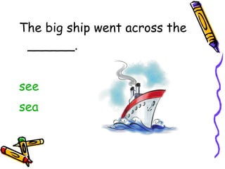 The big ship went across the ______. see sea 