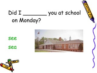Did I _______ you at school on Monday? see sea 