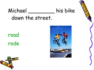 Michael ________ his bike down the street. road rode 