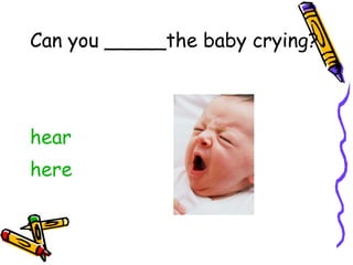 Can you _____the baby crying? hear here 