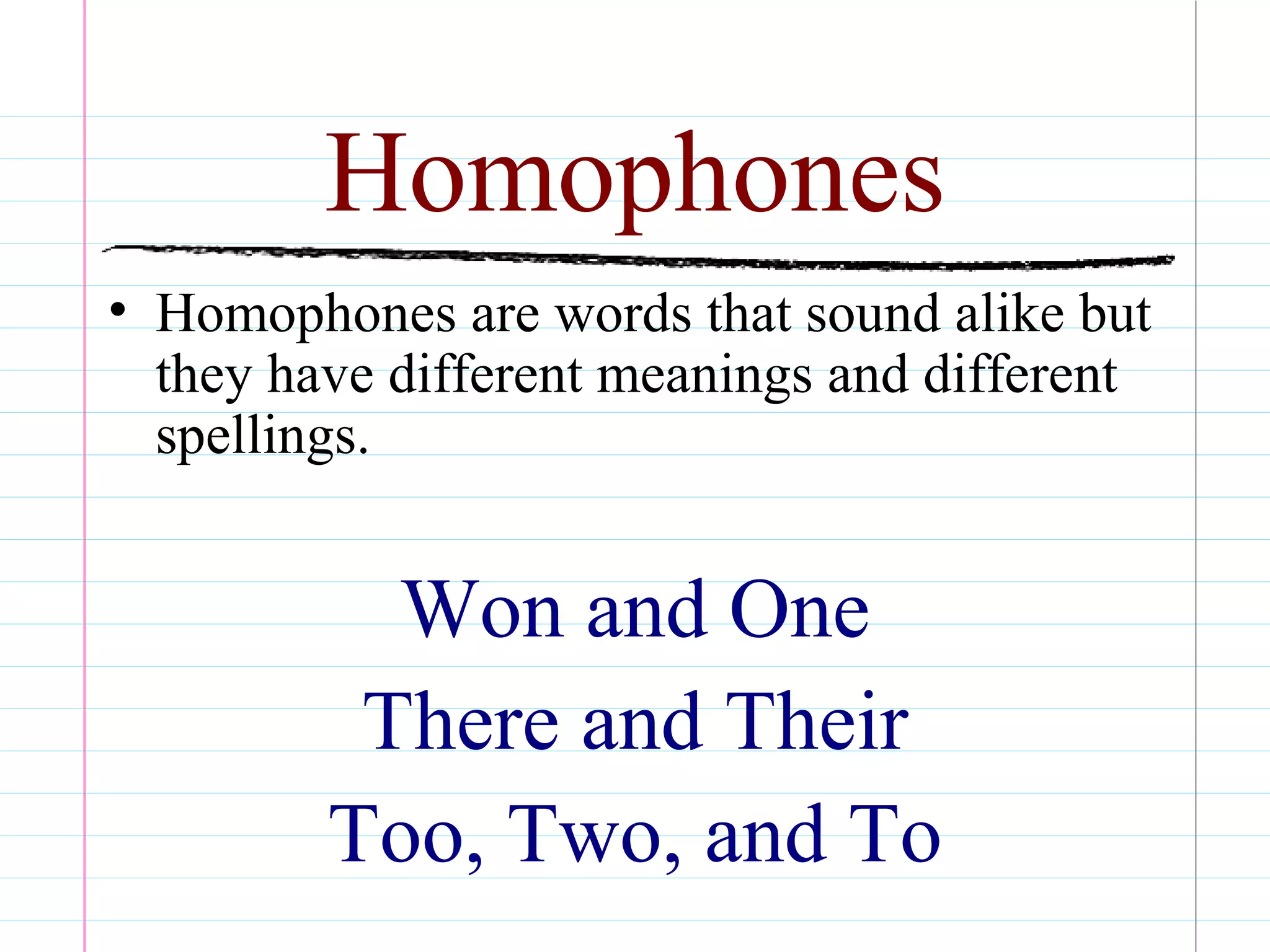 Homophones
• Homophones are words that sound alike but
they have different meanings and different
spellings.
Won and One
There and Their
Too, Two, and To