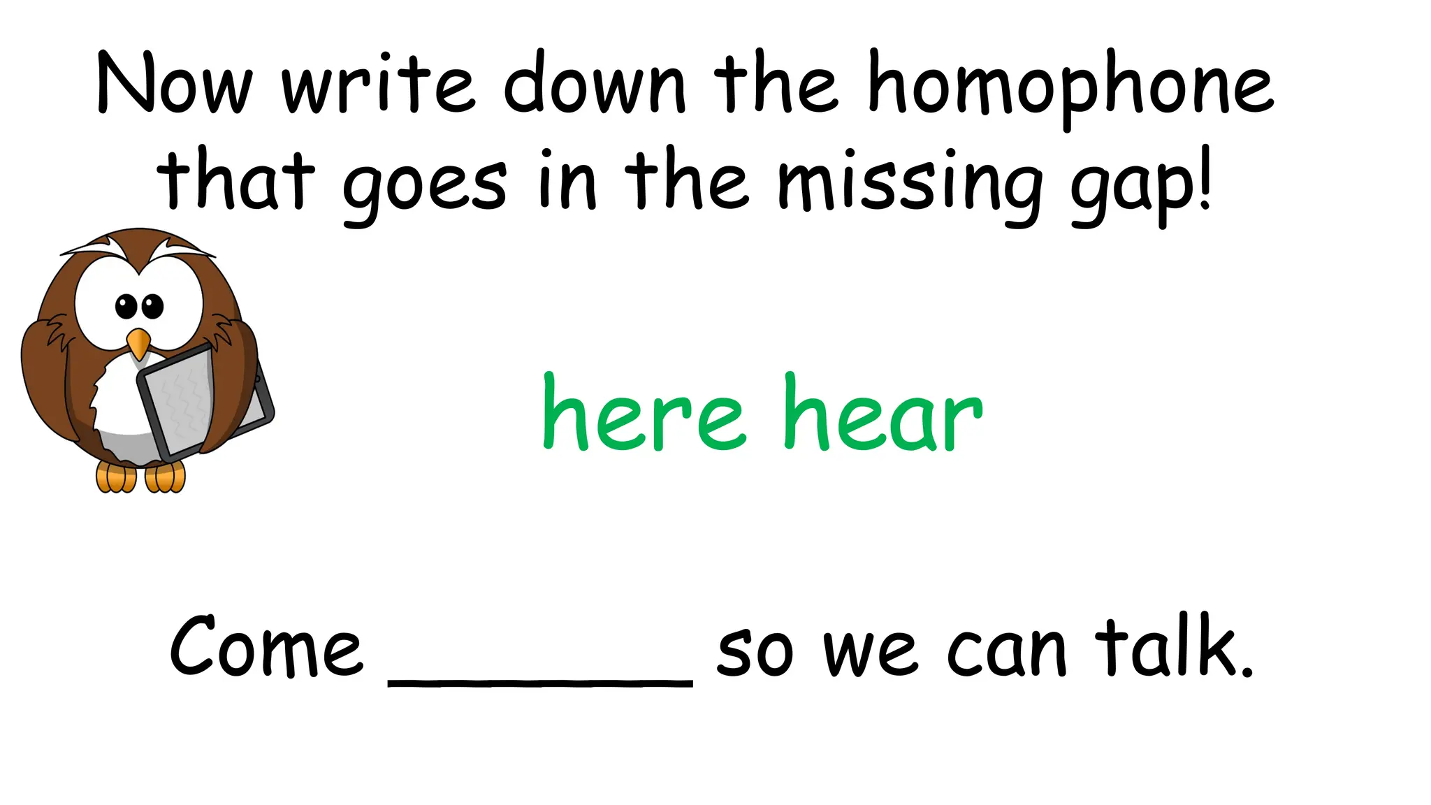 here hear
Come ______ so we can talk.
Now write down the homophone
that goes in the missing gap!
 
